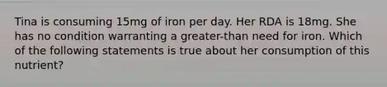 Tina is consuming 15mg of iron per day. Her RDA is 18mg. She has no condition warranting a greater-than need for iron. Which of the following statements is true about her consumption of this nutrient?