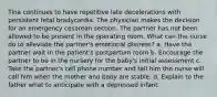 Tina continues to have repetitive late decelerations with persistent fetal bradycardia. The physician makes the decision for an emergency cesarean section. The partner has not been allowed to be present in the operating room. What can the nurse do to alleviate the partner's emotional distress? a. Have the partner wait in the patient's postpartum room b. Encourage the partner to be in the nursery for the baby's initial assessment c. Take the partner's cell phone number and tell him the nurse will call him when the mother and baby are stable. d. Explain to the father what to anticipate with a depressed infant