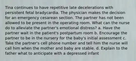 Tina continues to have repetitive late decelerations with persistent fetal bradycardia. The physician makes the decision for an emergency cesarean section. The partner has not been allowed to be present in the operating room. What can the nurse do to alleviate the partner's emotional distress? a. Have the partner wait in the patient's postpartum room b. Encourage the partner to be in the nursery for the baby's initial assessment c. Take the partner's cell phone number and tell him the nurse will call him when the mother and baby are stable. d. Explain to the father what to anticipate with a depressed infant