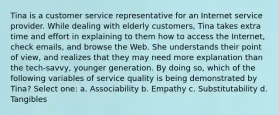 Tina is a customer service representative for an Internet service provider. While dealing with elderly customers, Tina takes extra time and effort in explaining to them how to access the Internet, check emails, and browse the Web. She understands their point of view, and realizes that they may need more explanation than the tech-savvy, younger generation. By doing so, which of the following variables of service quality is being demonstrated by Tina? Select one: a. Associability b. Empathy c. Substitutability d. Tangibles
