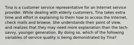 Tina is a customer service representative for an Internet service provider. While dealing with elderly customers, Tina takes extra time and effort in explaining to them how to access the Internet, check mails and browse. She understands their point of view, and realizes that they may need more explanation than the tech-savvy, younger generation. By doing so, which of the following variables of service quality is being demonstrated by Tina?