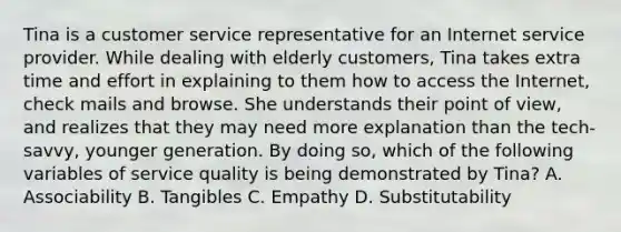 Tina is a customer service representative for an Internet service provider. While dealing with elderly customers, Tina takes extra time and effort in explaining to them how to access the Internet, check mails and browse. She understands their point of view, and realizes that they may need more explanation than the tech-savvy, younger generation. By doing so, which of the following variables of service quality is being demonstrated by Tina? A. Associability B. Tangibles C. Empathy D. Substitutability