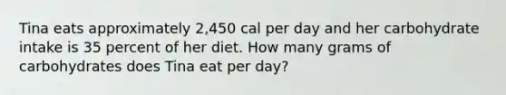 Tina eats approximately 2,450 cal per day and her carbohydrate intake is 35 percent of her diet. How many grams of carbohydrates does Tina eat per day?