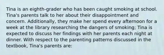 Tina is an eighth-grader who has been caught smoking at school. Tina's parents talk to her about their disappointment and concern. Additionally, they make her spend every afternoon for a week at the library researching the dangers of smoking; Tina is expected to discuss her findings with her parents each night at dinner. With respect to the parenting patterns discussed in the textbook, Tina's parents are: