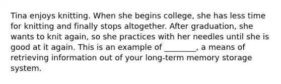 Tina enjoys knitting. When she begins college, she has less time for knitting and finally stops altogether. After graduation, she wants to knit again, so she practices with her needles until she is good at it again. This is an example of ________, a means of retrieving information out of your long-term memory storage system.