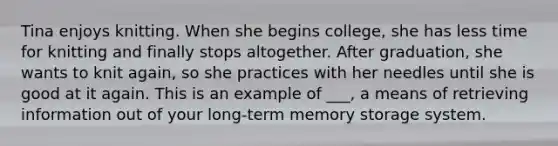 Tina enjoys knitting. When she begins college, she has less time for knitting and finally stops altogether. After graduation, she wants to knit again, so she practices with her needles until she is good at it again. This is an example of ___, a means of retrieving information out of your long-term memory storage system.