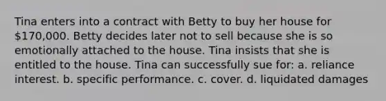 Tina enters into a contract with Betty to buy her house for 170,000. Betty decides later not to sell because she is so emotionally attached to the house. Tina insists that she is entitled to the house. Tina can successfully sue for: a. reliance interest. b. specific performance. c. cover. d. liquidated damages