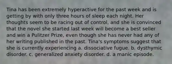 Tina has been extremely hyperactive for the past week and is getting by with only three hours of sleep each night. Her thoughts seem to be racing out of control, and she is convinced that the novel she started last week will become a best seller and win a Pulitzer Prize, even though she has never had any of her writing published in the past. Tina's symptoms suggest that she is currently experiencing a. dissociative fugue. b. dysthymic disorder. c. generalized anxiety disorder. d. a manic episode.