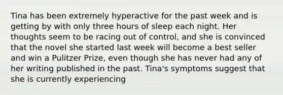 Tina has been extremely hyperactive for the past week and is getting by with only three hours of sleep each night. Her thoughts seem to be racing out of control, and she is convinced that the novel she started last week will become a best seller and win a Pulitzer Prize, even though she has never had any of her writing published in the past. Tina's symptoms suggest that she is currently experiencing