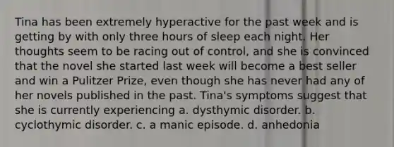 Tina has been extremely hyperactive for the past week and is getting by with only three hours of sleep each night. Her thoughts seem to be racing out of control, and she is convinced that the novel she started last week will become a best seller and win a Pulitzer Prize, even though she has never had any of her novels published in the past. Tina's symptoms suggest that she is currently experiencing a. dysthymic disorder. b. cyclothymic disorder. c. a manic episode. d. anhedonia