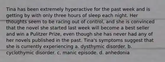 Tina has been extremely hyperactive for the past week and is getting by with only three hours of sleep each night. Her thoughts seem to be racing out of control, and she is convinced that the novel she started last week will become a best seller and win a Pulitzer Prize, even though she has never had any of her novels published in the past. Tina's symptoms suggest that she is currently experiencing a. dysthymic disorder. b. cyclothymic disorder. c. manic episode. d. anhedonia