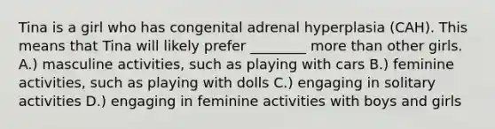 Tina is a girl who has congenital adrenal hyperplasia (CAH). This means that Tina will likely prefer ________ more than other girls. A.) masculine activities, such as playing with cars B.) feminine activities, such as playing with dolls C.) engaging in solitary activities D.) engaging in feminine activities with boys and girls