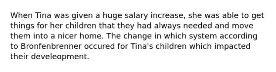 When Tina was given a huge salary increase, she was able to get things for her children that they had always needed and move them into a nicer home. The change in which system according to Bronfenbrenner occured for Tina's children which impacted their develeopment.