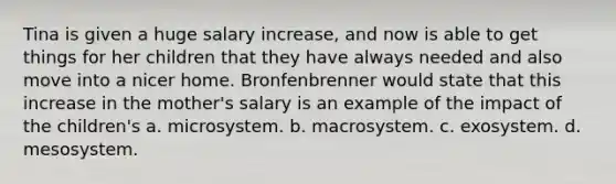 ​Tina is given a huge salary increase, and now is able to get things for her children that they have always needed and also move into a nicer home. Bronfenbrenner would state that this increase in the mother's salary is an example of the impact of the children's a. ​microsystem. b. ​macrosystem. c. ​exosystem. d. mesosystem.