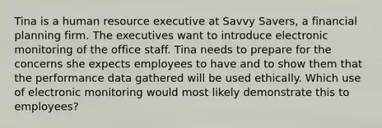 Tina is a human resource executive at Savvy Savers, a financial planning firm. The executives want to introduce electronic monitoring of the office staff. Tina needs to prepare for the concerns she expects employees to have and to show them that the performance data gathered will be used ethically. Which use of electronic monitoring would most likely demonstrate this to employees?