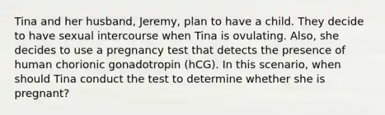 Tina and her husband, Jeremy, plan to have a child. They decide to have sexual intercourse when Tina is ovulating. Also, she decides to use a pregnancy test that detects the presence of human chorionic gonadotropin (hCG). In this scenario, when should Tina conduct the test to determine whether she is pregnant?