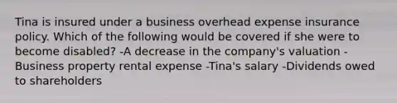 Tina is insured under a business overhead expense insurance policy. Which of the following would be covered if she were to become disabled? -A decrease in the company's valuation -Business property rental expense -Tina's salary -Dividends owed to shareholders