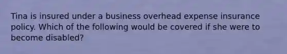 Tina is insured under a business overhead expense insurance policy. Which of the following would be covered if she were to become disabled?