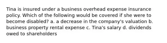 Tina is insured under a business overhead expense insurance policy. Which of the following would be covered if she were to become disabled? a. a decrease in the company's valuation b. business property rental expense c. Tina's salary d. dividends owed to shareholders