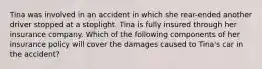 Tina was involved in an accident in which she rear-ended another driver stopped at a stoplight. Tina is fully insured through her insurance company. Which of the following components of her insurance policy will cover the damages caused to Tina's car in the accident?