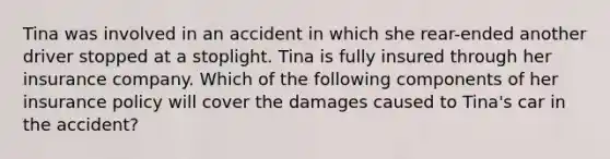 Tina was involved in an accident in which she rear-ended another driver stopped at a stoplight. Tina is fully insured through her insurance company. Which of the following components of her insurance policy will cover the damages caused to Tina's car in the accident?