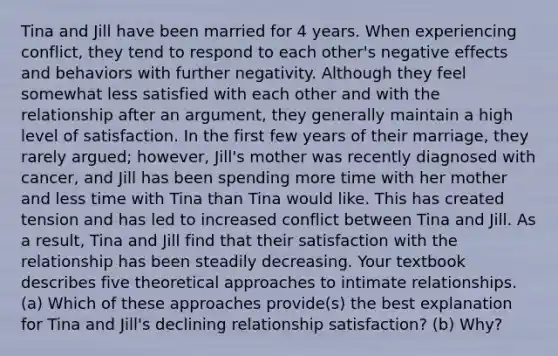 Tina and Jill have been married for 4 years. When experiencing conflict, they tend to respond to each other's negative effects and behaviors with further negativity. Although they feel somewhat less satisfied with each other and with the relationship after an argument, they generally maintain a high level of satisfaction. In the first few years of their marriage, they rarely argued; however, Jill's mother was recently diagnosed with cancer, and Jill has been spending more time with her mother and less time with Tina than Tina would like. This has created tension and has led to increased conflict between Tina and Jill. As a result, Tina and Jill find that their satisfaction with the relationship has been steadily decreasing. Your textbook describes five theoretical approaches to intimate relationships. (a) Which of these approaches provide(s) the best explanation for Tina and Jill's declining relationship satisfaction? (b) Why?