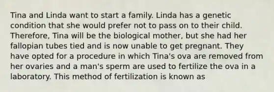 Tina and Linda want to start a family. Linda has a genetic condition that she would prefer not to pass on to their child. Therefore, Tina will be the biological mother, but she had her fallopian tubes tied and is now unable to get pregnant. They have opted for a procedure in which Tina's ova are removed from her ovaries and a man's sperm are used to fertilize the ova in a laboratory. This method of fertilization is known as