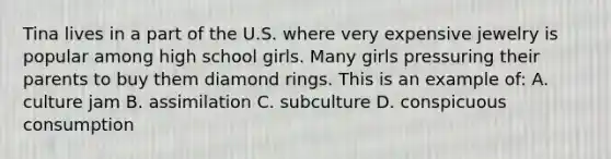 Tina lives in a part of the U.S. where very expensive jewelry is popular among high school girls. Many girls pressuring their parents to buy them diamond rings. This is an example of: A. culture jam B. assimilation C. subculture D. conspicuous consumption