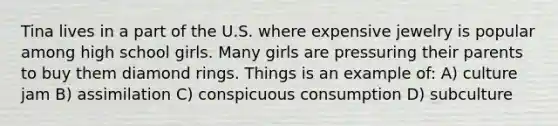 Tina lives in a part of the U.S. where expensive jewelry is popular among high school girls. Many girls are pressuring their parents to buy them diamond rings. Things is an example of: A) culture jam B) assimilation C) conspicuous consumption D) subculture