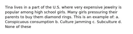 Tina lives in a part of the U.S. where very expensive jewelry is popular among high school girls. Many girls pressuring their parents to buy them diamond rings. This is an example of: a. Conspicuous consumption b. Culture jamming c. Subculture d. None of these