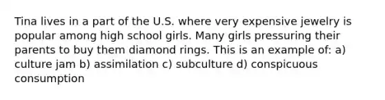 Tina lives in a part of the U.S. where very expensive jewelry is popular among high school girls. Many girls pressuring their parents to buy them diamond rings. This is an example of: a) culture jam b) assimilation c) subculture d) conspicuous consumption