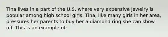 Tina lives in a part of the U.S. where very expensive jewelry is popular among high school girls. Tina, like many girls in her area, pressures her parents to buy her a diamond ring she can show off. This is an example of: