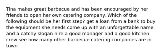 Tina makes great barbecue and has been encouraged by her friends to open her own catering company. Which of the following should be her first step? get a loan from a bank to buy the equipment she needs come up with an unforgettable name and a catchy slogan hire a good manager and a good kitchen crew see how many other barbecue catering companies are in town