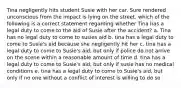 Tina negligently hits student Susie with her car. Sure rendered unconscious from the impact is lying on the street. which of the following is a correct statement regarding whether Tina has a legal duty to come to the aid of Susie after the accident? a. Tina has no legal duty to come to susies aid b. tina has a legal duty to come to Susie's aid because she negligently hit her c. tina has a legal duty to come to Susie's aid, but only if police do not arrive on the scene within a reasonable amount of time d. tina has a legal duty to come to Susie's aid, but only if susie has no medical conditions e. tina has a legal duty to come to Susie's aid, but only if no one without a conflict of interest is willing to do so