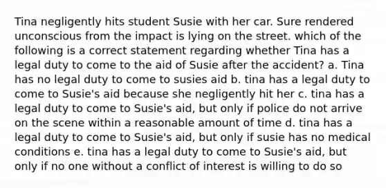 Tina negligently hits student Susie with her car. Sure rendered unconscious from the impact is lying on the street. which of the following is a correct statement regarding whether Tina has a legal duty to come to the aid of Susie after the accident? a. Tina has no legal duty to come to susies aid b. tina has a legal duty to come to Susie's aid because she negligently hit her c. tina has a legal duty to come to Susie's aid, but only if police do not arrive on the scene within a reasonable amount of time d. tina has a legal duty to come to Susie's aid, but only if susie has no medical conditions e. tina has a legal duty to come to Susie's aid, but only if no one without a conflict of interest is willing to do so