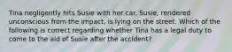 Tina negligently hits Susie with her car. Susie, rendered unconscious from the impact, is lying on the street. Which of the following is correct regarding whether Tina has a legal duty to come to the aid of Susie after the accident?