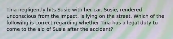 Tina negligently hits Susie with her car. Susie, rendered unconscious from the impact, is lying on the street. Which of the following is correct regarding whether Tina has a legal duty to come to the aid of Susie after the accident?