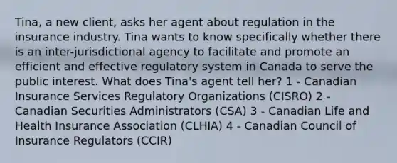 Tina, a new client, asks her agent about regulation in the insurance industry. Tina wants to know specifically whether there is an inter-jurisdictional agency to facilitate and promote an efficient and effective regulatory system in Canada to serve the public interest. What does Tina's agent tell her? 1 - Canadian Insurance Services Regulatory Organizations (CISRO) 2 - Canadian Securities Administrators (CSA) 3 - Canadian Life and Health Insurance Association (CLHIA) 4 - Canadian Council of Insurance Regulators (CCIR)