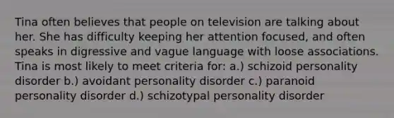 Tina often believes that people on television are talking about her. She has difficulty keeping her attention focused, and often speaks in digressive and vague language with loose associations. Tina is most likely to meet criteria for: a.) schizoid personality disorder b.) avoidant personality disorder c.) paranoid personality disorder d.) schizotypal personality disorder