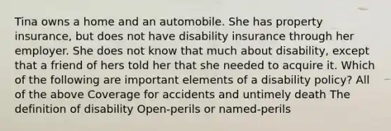 Tina owns a home and an automobile. She has property insurance, but does not have disability insurance through her employer. She does not know that much about disability, except that a friend of hers told her that she needed to acquire it. Which of the following are important elements of a disability policy? All of the above Coverage for accidents and untimely death The definition of disability Open-perils or named-perils