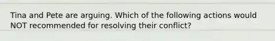 Tina and Pete are arguing. Which of the following actions would NOT recommended for resolving their conflict?