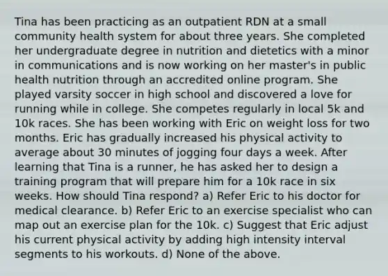 Tina has been practicing as an outpatient RDN at a small community health system for about three years. She completed her undergraduate degree in nutrition and dietetics with a minor in communications and is now working on her master's in public health nutrition through an accredited online program. She played varsity soccer in high school and discovered a love for running while in college. She competes regularly in local 5k and 10k races. She has been working with Eric on weight loss for two months. Eric has gradually increased his physical activity to average about 30 minutes of jogging four days a week. After learning that Tina is a runner, he has asked her to design a training program that will prepare him for a 10k race in six weeks. How should Tina respond? a) Refer Eric to his doctor for medical clearance. b) Refer Eric to an exercise specialist who can map out an exercise plan for the 10k. c) Suggest that Eric adjust his current physical activity by adding high intensity interval segments to his workouts. d) None of the above.