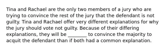 Tina and Rachael are the only two members of a jury who are trying to convince the rest of the jury that the defendant is not guilty. Tina and Rachael offer very different explanations for why the jury should vote not guilty. Because of their differing explanations, they will be ________ to convince the majority to acquit the defendant than if both had a common explanation.