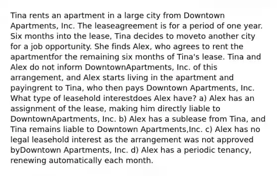 Tina rents an apartment in a large city from Downtown Apartments, Inc. The leaseagreement is for a period of one year. Six months into the lease, Tina decides to moveto another city for a job opportunity. She finds Alex, who agrees to rent the apartmentfor the remaining six months of Tina's lease. Tina and Alex do not inform DowntownApartments, Inc. of this arrangement, and Alex starts living in the apartment and payingrent to Tina, who then pays Downtown Apartments, Inc. What type of leasehold interestdoes Alex have? a) Alex has an assignment of the lease, making him directly liable to DowntownApartments, Inc. b) Alex has a sublease from Tina, and Tina remains liable to Downtown Apartments,Inc. c) Alex has no legal leasehold interest as the arrangement was not approved byDowntown Apartments, Inc. d) Alex has a periodic tenancy, renewing automatically each month.