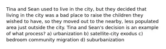 Tina and Sean used to live in the city, but they decided that living in the city was a bad place to raise the children they wished to have, so they moved out to the nearby, less populated area just outside the city. Tina and Sean's decision is an example of what process? a) urbanization b) satellite-city exodus c) bedroom community migration d) suburbanization