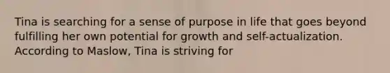 Tina is searching for a sense of purpose in life that goes beyond fulfilling her own potential for growth and self-actualization. According to Maslow, Tina is striving for