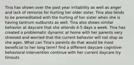 Tina has shown over the past year irritability as well as anger and lack of remorse for hurting her older sister. Tina also tends to be premeditated with the hurting of her sister when she is having tantrum outbursts as well. Tina also shows similar behavior at daycare that she attends 4-5 days a week. Tina has created a problematic dynamic at home with her parents very stressed and worried that the current behavior will not stop as she ages. What can Tina's parents do that would be most beneficial to her long term? find a different daycare cognitive-behavioral intervention continue with her current daycare try timouts