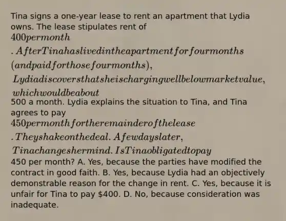 Tina signs a one-year lease to rent an apartment that Lydia owns. The lease stipulates rent of 400 per month. After Tina has lived in the apartment for four months (and paid for those four months), Lydia discovers that she is charging well below market value, which would be about500 a month. Lydia explains the situation to Tina, and Tina agrees to pay 450 per month for the remainder of the lease. They shake on the deal. A few days later, Tina changes her mind. Is Tina obligated to pay450 per month? A. Yes, because the parties have modified the contract in good faith. B. Yes, because Lydia had an objectively demonstrable reason for the change in rent. C. Yes, because it is unfair for Tina to pay 400. D. No, because consideration was inadequate.