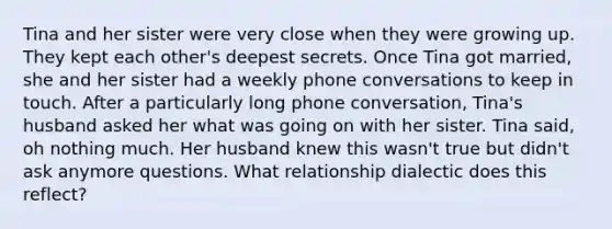 Tina and her sister were very close when they were growing up. They kept each other's deepest secrets. Once Tina got married, she and her sister had a weekly phone conversations to keep in touch. After a particularly long phone conversation, Tina's husband asked her what was going on with her sister. Tina said, oh nothing much. Her husband knew this wasn't true but didn't ask anymore questions. What relationship dialectic does this reflect?