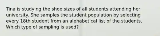 Tina is studying the shoe sizes of all students attending her university. She samples the student population by selecting every 18th student from an alphabetical list of the students. Which type of sampling is used?